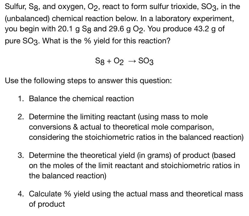 Sulfur, S8, and oxygen, O2, react to form sulfur trioxide, SO3, in the
(unbalanced) chemical reaction below. In a laboratory experiment,
you begin with 20.1 g Sg and 29.6 g 02. You produce 43.2 g of
pure SO3. What is the % yield for this reaction?
S8 + 02 → SO3
Use the following steps to answer this question:
1. Balance the chemical reaction
2. Determine the limiting reactant (using mass to mole
conversions & actual to theoretical mole comparison,
considering the stoichiometric ratios in the balanced reaction)
3. Determine the theoretical yield (in grams) of product (based
on the moles of the limit reactant and stoichiometric ratios in
the balanced reaction)
4. Calculate % yield using the actual mass and theoretical mass
of product
