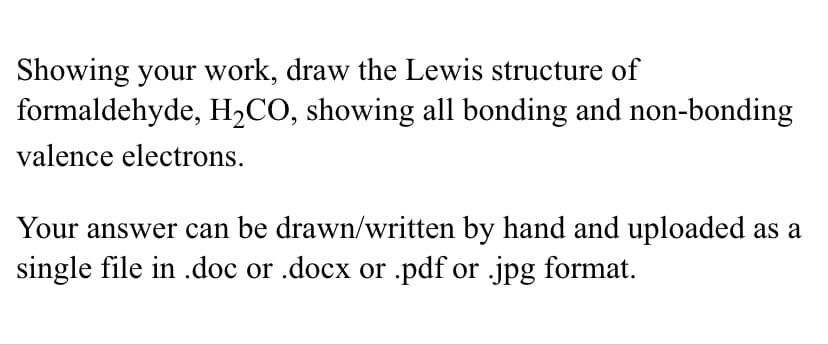 Showing your work, draw the Lewis structure of
formaldehyde, H2CO, showing all bonding and non-bonding
valence electrons.
Your answer can be drawn/written by hand and uploaded as a
single file in .doc or .docx or .pdf or .jpg format.
