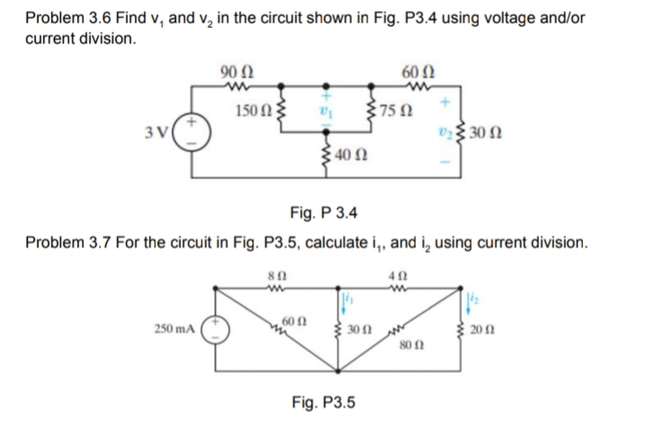 Problem 3.6 Find v, and v, in the circuit shown in Fig. P3.4 using voltage and/or
current division.
902
60 )
150 N3
750
3 V
v$ 30 N
40 N
Fig. P 3.4
Problem 3.7 For the circuit in Fig. P3.5, calculate i,, and i, using current division.
60 fN
250 mA
30 N
20 1
80 n
Fig. P3.5
