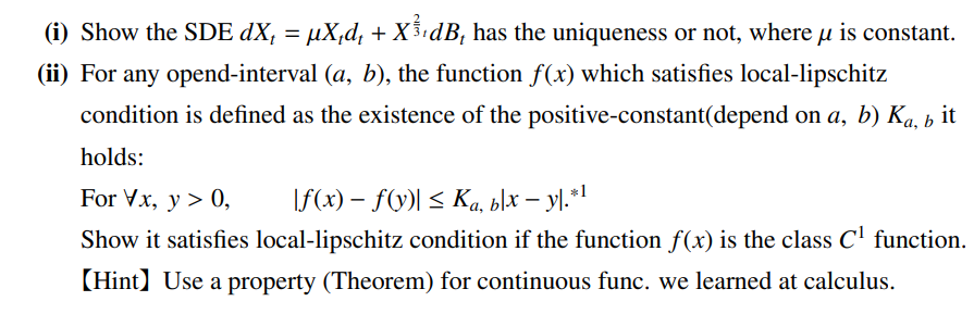 μ
(i) Show the SDE dX₁ = µX₁d₁ + X¾³¹dB₁ has the uniqueness or not, where µ is constant.
(ii) For any opend-interval (a, b), the function f(x) which satisfies local-lipschitz
condition is defined as the existence of the positive-constant(depend on a, b) Ka, b it
holds:
For Vx, y > 0,
f(x) = f(y)| ≤ Ka, blx - yl.*¹
Show it satisfies local-lipschitz condition if the function f(x) is the class C¹ function.
【Hint】 Use a property (Theorem) for continuous func. we learned at calculus.