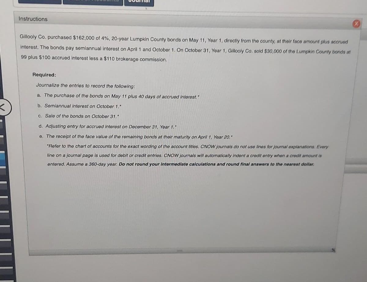 Instructions
Gillooly Co. purchased $162,000 of 4%, 20-year Lumpkin County bonds on May 11, Year 1, directly from the county, at their face amount plus accrued
interest. The bonds pay semiannual interest on April 1 and October 1. On October 31, Year 1, Gillooly Co. sold $30,000 of the Lumpkin County bonds at
99 plus $100 accrued interest less a $110 brokerage commission.
Required:
Journalize the entries to record the following:
a. The purchase of the bonds on May 11 plus 40 days of accrued interest."
b. Semiannual interest on October 1."
c. Sale of the bonds on October 31.*
d. Adjusting entry for accrued interest on December 31, Year 1."
e. The receipt of the face value of the remaining bonds at their maturity on April 1, Year 20."
*Refer to the chart of accounts for the exact wording of the account titles. CNOW Journals do not use lines for journal explanations. Every
line on a journal page is used for debit or credit entries. CNOW journals will automatically indent a credit entry when a credit amount is
entered. Assume a 360-day year. Do not round your Intermediate calculations and round final answers to the nearest dollar.