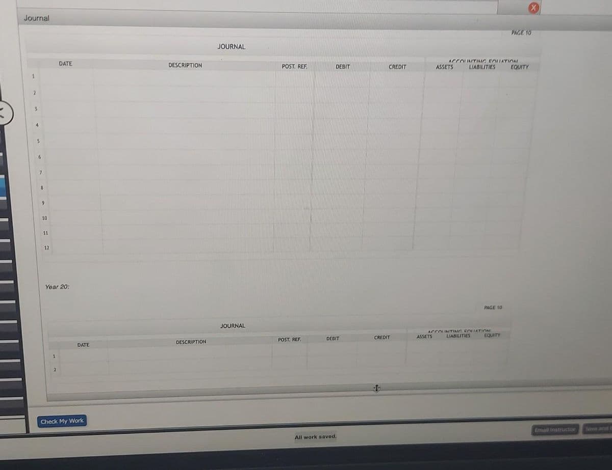 Journal
1
2
7
8
9
10
11
12
DATE
Year 20:
1
DATE
Check My Work
DESCRIPTION
DESCRIPTION
JOURNAL
JOURNAL
POST. REF.
POST. REF.
DEBIT
DEBIT
All work saved.
CREDIT
CREDIT
ASSETS
ACCOUNTING FOLLATION
ASSETS
LIABILITIES
ACCOUNTING FOLIATION
PAGE 10
LIABILITIES
PAGE 10
EQUITY
EQUITY
Email Instructor