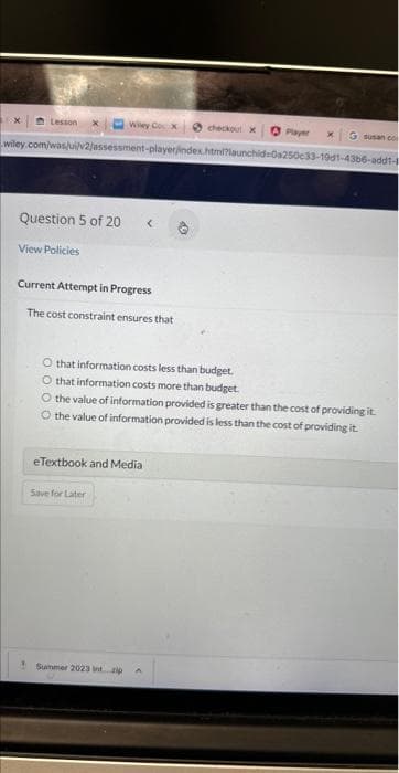 Wiley Cox
G susan co
wiley.com/was/ui/v2/assessment-player/index.html?launchid-C 50c33-19d1-43b6-add1-1
Lesson
Question 5 of 20
View Policies
Current Attempt in Progress
The cost constraint ensures that
eTextbook and Media
O that information costs less than budget.
O that information costs more than budget.
O the value of information provided is greater than the cost of providing it.
O the value of information provided is less than the cost of providing it.
Save for Later
checkout x
Summer 2023 tip
X