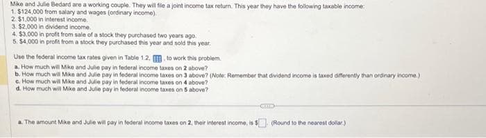 Mike and Julie Bedard are a working couple. They will file a joint income tax return. This year they have the following taxable income:
1. $124,000 from salary and wages (ordinary income).
2. $1,000 in interest income.
3. $2,000 in dividend income.
4. $3,000 in profit from sale of a stock they purchased two years ago.
5. $4,000 in profit from a stock they purchased this year and sold this year.
Use the federal income tax rates given in Table 1.2.
to work this problem.
a. How much will Mike and Julie pay in federal income taxes on 2 above?
b. How much will Mike and Julie pay in federal income taxes on 3 above? (Note: Remember that dividend income is taxed differently than ordinary income.).
c. How much will Mike and Julie pay in federal income taxes on 4 above?
d. How much will Mike and Julie pay in federal income taxes on 5 above?
a. The amount Mike and Julie will pay in federal income taxes on 2, their interest income, is 5
CETTE
(Round to the nearest dollar)