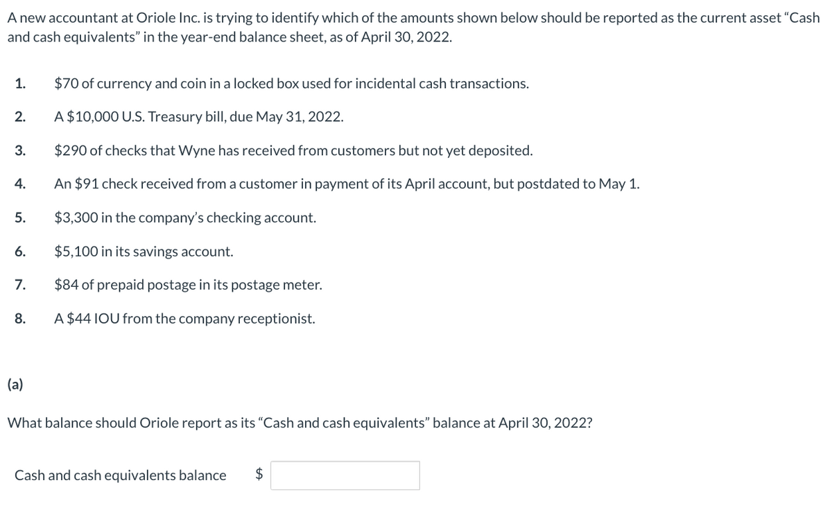 A new accountant at Oriole Inc. is trying to identify which of the amounts shown below should be reported as the current asset "Cash
and cash equivalents" in the year-end balance sheet, as of April 30, 2022.
1.
2.
3.
4.
5.
6.
7.
8.
(a)
$70 of currency and coin in a locked box used for incidental cash transactions.
A $10,000 U.S. Treasury bill, due May 31, 2022.
$290 of checks that Wyne has received from customers but not yet deposited.
An $91 check received from a customer in payment of its April account, but postdated to May 1.
$3,300 in the company's checking account.
$5,100 in its savings account.
$84 of prepaid postage in its postage meter.
A $44 IOU from the company receptionist.
What balance should Oriole report as its “Cash and cash equivalents" balance at April 30, 2022?
Cash and cash equivalents balance $