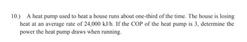 10.) A heat pump used to heat a house runs about one-third of the time. The house is losing
heat at an average rate of 24,000 kJ/h. If the COP of the heat pump is 3, determine the
power the heat pump draws when running.
