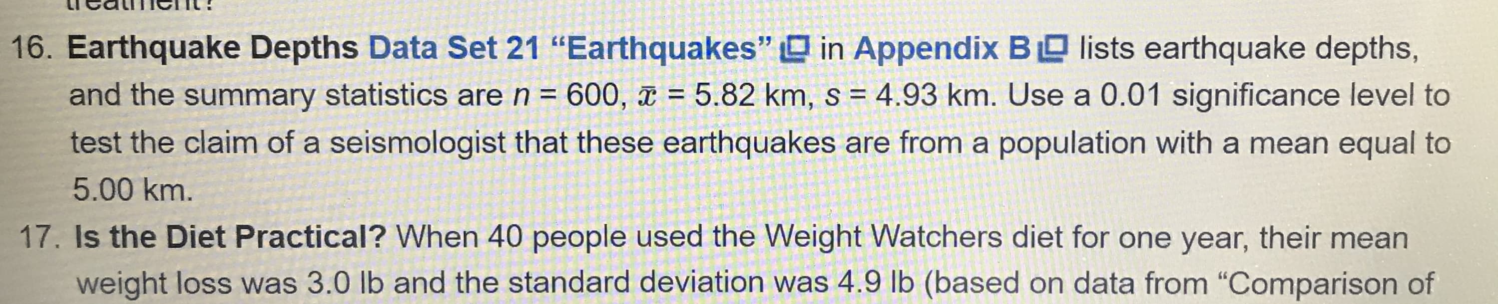 Earthquake Depths Data Set 21 "Earthquakes" O in Appendix BO lists earthquake depths,
and the summary statistics aren= 600, x = 5.82 km, s = 4.93 km. Use a 0.01 significance level to
%3D
test the claim of a seismologist that these earthquakes are from a population with a mean equal to
5.00 km.
