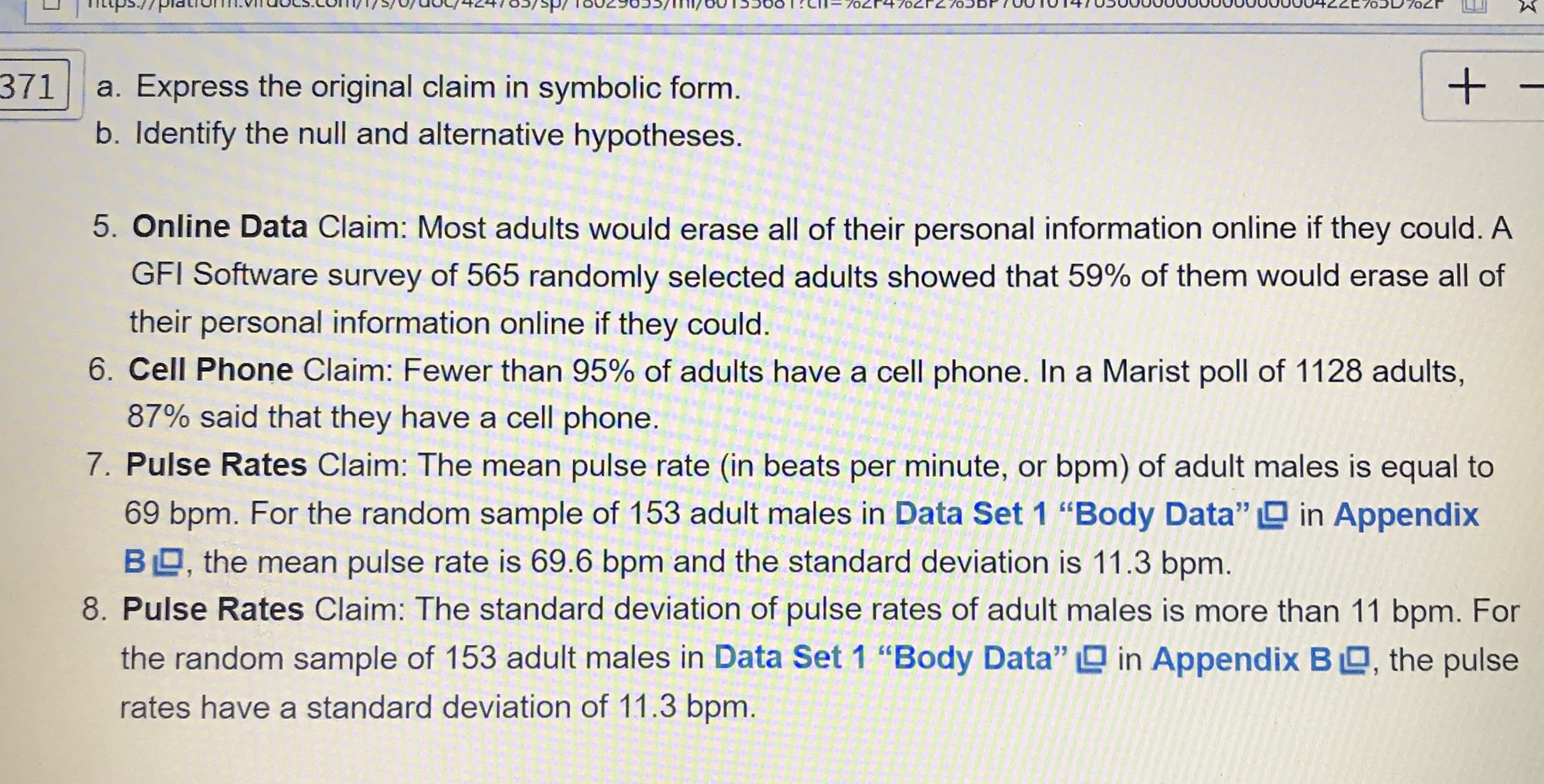 b. Identify the null and alternative hypotheses.
5. Online Data Claim: Most adults would erase all of their personal information online if t
GFI Software survey of 565 randomly selected adults showed that 59% of them would
their personal information online if they could.
6. Cell Phone Claim: Fewer than 95% of adults have a cell phone. In a Marist poll of 112
87% said that they have a cell phone.
7. Pulse Rates Claim: The mean pulse rate (in beats per minute, or bpm) of adult males
69 bpm. For the random sample of 153 adult males in Data Set 1 "Body Data" O in
BO, the mean pulse rate is 69.6 bpm and the standard deviation is 11.3 bpm.
