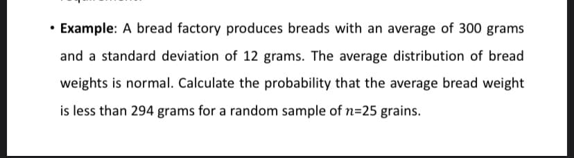 • Example: A bread factory produces breads with an average of 300 grams
and a standard deviation of 12 grams. The average distribution of bread
weights is normal. Calculate the probability that the average bread weight
is less than 294 grams for a random sample of n=25 grains.