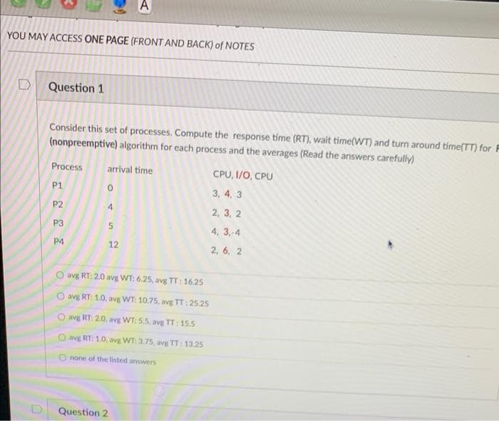 A
YOU MAY ACCESS ONE PAGE (FRONT AND BACK) of NOTES
Question 1
Consider this set of processes. Compute the response time (RT), wait time(WT) and turn around time(TT) for F
(nonpreemptive) algorithm for each process and the averages (Read the answers carefully)
Process
arrival time
CPU, I/O, CPU
P1
3, 4, 3
P2
2, 3, 2
P3
4, 3,-4
P4
12
2, 6, 2
avg RT: 2.0 avg WT: 6.25, avg TT: 16.25
avg RT: 1.0, avg WT: 10.75, avg TT: 25.25
avg RT: 2.0, avg WT: 5.5, avg TT: 15.5
O avg RT: 10, avg WT: 3.75, avg TT:13.25
none of the listed answers
Question 2
