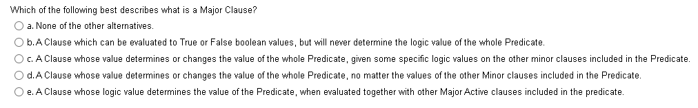 Which of the following best describes what is a Major Clause?
O a. None of the other alternatives.
O b.A Clause which can be evaluated to True or False boolean values, but will never determine the logic value of the whole Predicate.
O C. A Clause whose value determines or changes the value of the whole Predicate, given some specific logic values on the other minor clauses included in the Predicate.
O d.A Clause whose value determines or changes the value of the whole Predicate, no matter the values of the other Minor clauses included in the Predicate.
O e. A Clause whose logic value determines the value of the Predicate, when evaluated together with other Major Active clauses included in the predicate.
