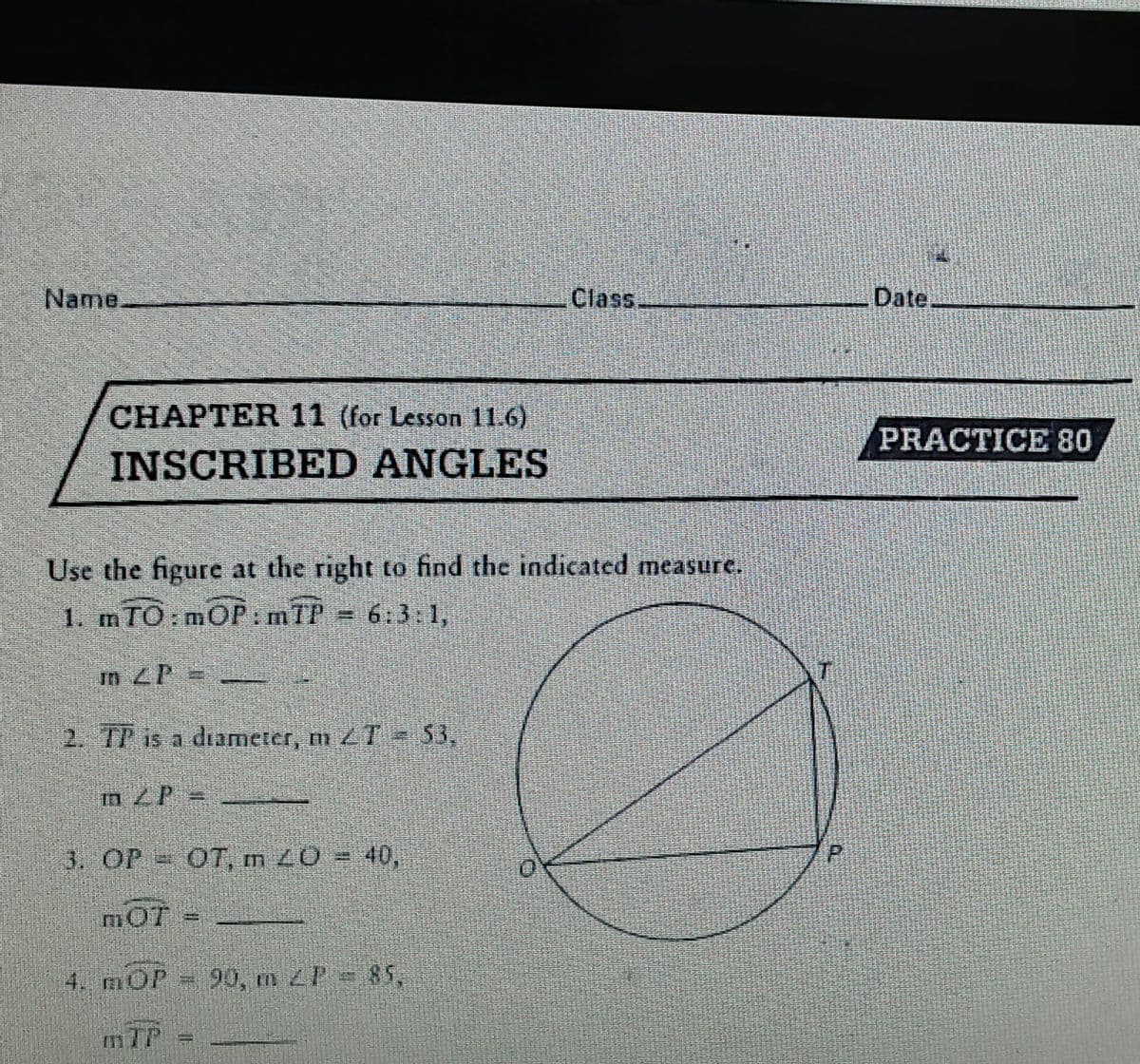 Name.
Class.
Date.
CHAPTER 11 (for Lesson 11.6)
PRACTICE 80
INSCRIBED ANGLES
Use the figure at the right to find the indicated measure.
1. mTO:mOP: mTP = 6:3:1,
In ZP =
2. TP is a diameter, m 2T = $3,
m ZP
3. OP OT, m Z0 = 40,
mOT
4. mOP
90, m P 85,
mIP
