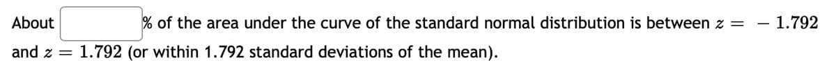 About
% of the area under the curve of the standard normal distribution is between z = – 1.792
and z =
1.792 (or within 1.792 standard deviations of the mean).
