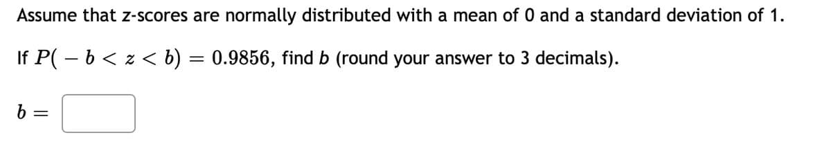 Assume that z-scores are normally distributed with a mean of 0 and a standard deviation of 1.
If P( – b < z << b) = 0.9856, find b (round your answer to 3 decimals).
b =
