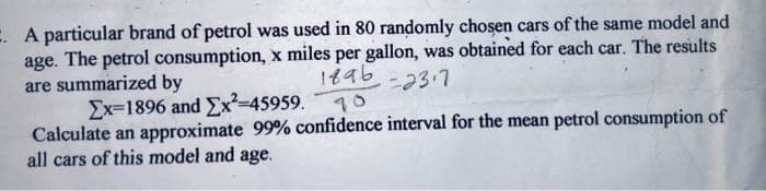 : A particular brand of petrol was used in 80 randomly chosen cars of the same model and
age. The petrol consumption, x miles per gallon, was obtained for each car. The results
are summarized by
Ex=1896 and Ex²-45959.
Calculate an approximate 99% confidence interval for the mean petrol consumption of
all cars of this model and age.
18ab-23.7
10
