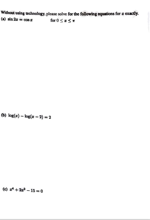 Without using technology, please solve for the following equations for z exactly.
(a) sin 2z = cosz
for 0 < *<T
(b) log(x) – log(x – 2) = 2
(c) 1* + 2 – 15 = 0
