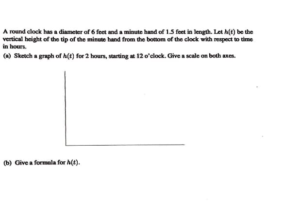 A round clock has a diameter of 6 feet and a minute hand of 1.5 feet in length. Let h(t) be the
vertical height of the tip of the minute hand from the bottom of the clock with respect to time
in hours.
(a) Sketch a graph of h(t) for 2 hours, starting at 12 o'clock. Give a scale on both axes.
(b) Give a formula for h(t).
