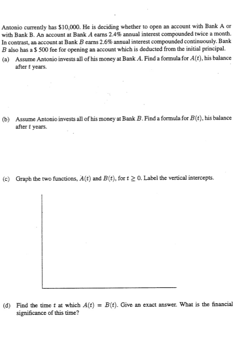 Antonio currently has $10,000. He is deciding whether to open an account with Bank A or
with Bank B. An account at Bank A earns 2.4% annual interest compounded twice a month.
In contrast, an account at Bank B earns 2.6% annual interest compounded continuously. Bank
B also has a $ 500 fee for opening an account which is deducted from the initial principal.
(a) Assume Antonio invests all of his money at Bank A. Find a formula for A(t), his balance
after t years.
(b) Assume Antonio invests all of his money at Bank B. Find a formula for B(t), his balance
after t years.
(c) Graph the two functions, A(t) and B(t), for t > 0. Label the vertical intercepts.
(d) Find the time t at which A(t) = B(t). Give an exact answer. What is the financial
significance of this time?
%3D
