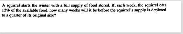 A squirrel starts the winter with a full supply of food stored. If, each week, the squirrel eats
12% of the available food, how many weeks will it be before the squirrel's supply is depleted
to a quarter of its original size?
