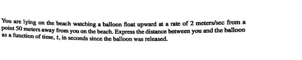 You are lying on the beach watching a balloon float upward at a rate of 2 meters/sec from a
point 50 meters away from you on the beach. Express the distance between you and the balloon
as a function of time, t, in seconds since the balloon was released.
