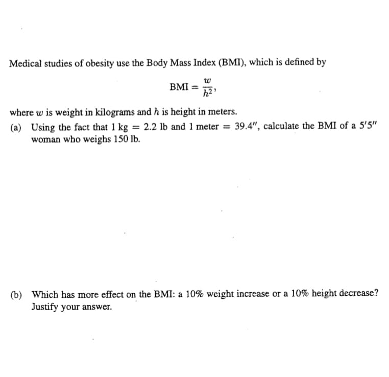 Medical studies of obesity use the Body Mass Index (BMI), which is defined by
w
BMI =
where w is weight in kilograms and h is height in meters.
(a) Using the fact that 1 kg = 2.2 lb and 1 meter = 39.4", calculate the BMI of a 5'5"
woman who weighs 150 lb.
(b) Which has more effect on the BMI: a 10% weight increase or a 10% height decrease?
Justify your answer.
