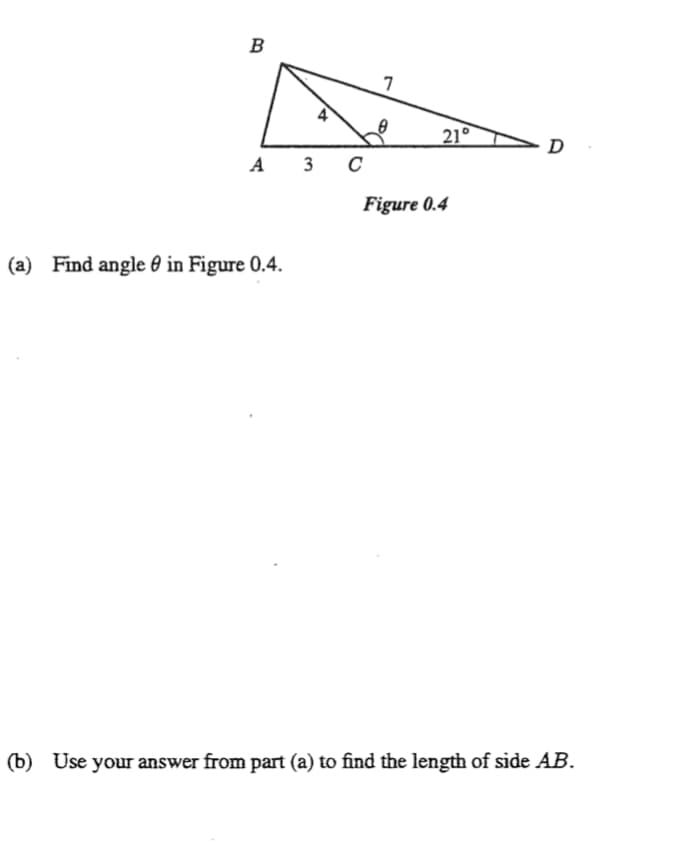 B
7
21°
D
A 3 C
Figure 0.4
(a) Find angle 0 in Figure 0.4.
(b) Use your answer from part (a) to find the length of side AB.
