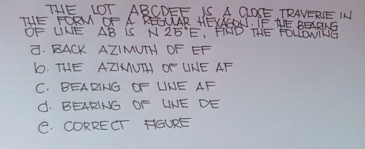 THE LOT ABCDEF JS A LOSE TRAVERSE IN
THE FORM OF A REGUAR HEXAGON IF HE BEARNG
OF LINE
AB IS N
d. BACK AZIMUTH OF EF
b. THE AZIMUTH OF UNE AF
N 25 E, FĦND THE FOLLOWING
C. BEA RING OF UNE AF
d. BEARING OF UNE DE
C. CORRE CT FGURE
