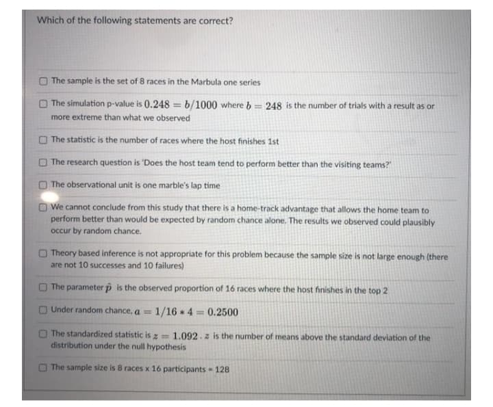 Which of the following statements are correct?
The sample is the set of 8 races in the Marbula one series
The simulation p-value is 0.248 = b/1000 where b= 248 is the number of trials with a result as or
%3D
more extreme than what we observed
O The statistic is the number of races where the host finishes 1st
The research question is 'Does the host team tend to perform better than the visiting teams?
The observational unit is one marble's lap time
O We cannot conclude from this study that there is a home-track advantage that allows the home team to
perform better than would be expected by random chance alone. The results we observed could plausibly
occur by random chance.
Theory based inference is not appropriate for this problem because the sample size is not large enough (there
are not 10 successes and 10 failures)
The parameter p is the observed proportion of 16 races where the host finishes in the top 2
O Under random chance, a =
1/16 4 0.2500
O The standardized statistic is z= 1.092. z is the number of means above the standard deviation of the
distribution under the null hypothesis
O The sample size is 8 races x 16 participants 128
