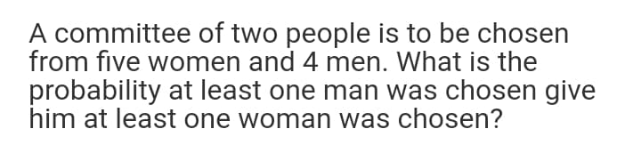 A committee of two people is to be chosen
from five women and 4 men. What is the
probability at least one man was chosen give
him at least one woman was chosen?
