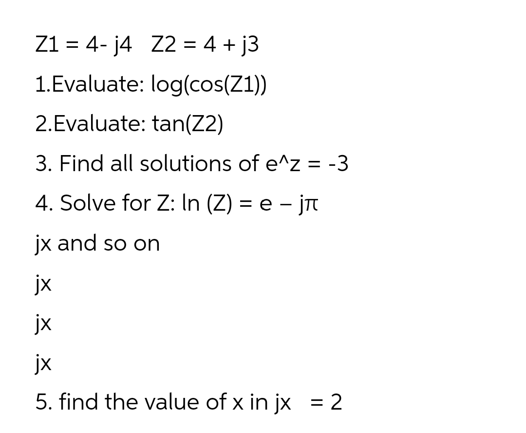 Z1 = 4- j4 Z2 = 4 + j3
1.Evaluate: log(cos(Z1))
2.Evaluate: tan(Z2)
3. Find all solutions of e^z = -3
4. Solve for Z: In (Z) = e – jT
jx and so on
jx
jx
jx
5. find the value of x in jx = 2
