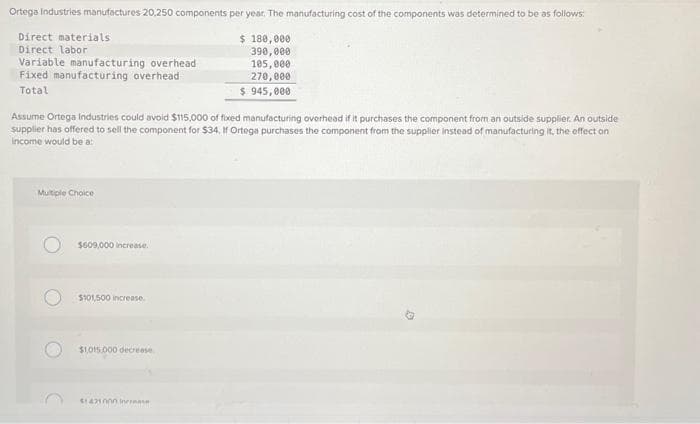 Ortega Industries manufactures 20,250 components per year. The manufacturing cost of the components was determined to be as follows:
Direct materials
Direct labor
Variable manufacturing overhead
Fixed manufacturing overhead
Total
Assume Ortega Industries could avoid $115,000 of fixed manufacturing overhead if it purchases the component from an outside supplier. An outside
supplier has offered to sell the component for $34. If Ortega purchases the component from the supplier instead of manufacturing it, the effect on
income would be a:
Multiple Choice
$609,000 increase.
$101,500 increase.
$1,015.000 decrease
$ 180,000
390,000
105,000
270,000
$ 945,000
$1421000 increase