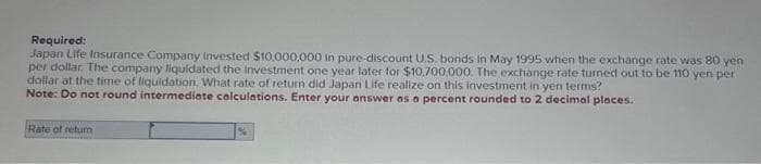 Required:
Japan Life Insurance Company invested $10,000,000 in pure-discount U.S. bonds in May 1995 when the exchange rate was 80 yen
per dollar. The company liquidated the Investment one year later for $10,700,000. The exchange rate turned out to be 110 yen per
dollar at the time of liquidation. What rate of return did Japan Life realize on this investment in yen terms?
Note: Do not round intermediate calculations. Enter your answer as a percent rounded to 2 decimal places.
Rate of retum
%