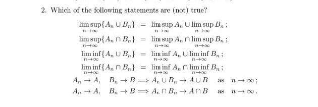 2. Which of the following statements are (not) true?
lim sup{A, U B,}
lim sup A, U lim sup B, :
!!
lim sup{A, n B,,}
lim sup A, n lim sup B, ;
lim inf{A, U B,}
lim inf A, U lim inf B;
%3D
n 00
lim inf{A, n B,}
= lim inf A, n lim inf B, :
A, + A, B, → B= A, U B,n AUB
as
An + A. B, + B > A, n Bn AN B
n + 00.
as
