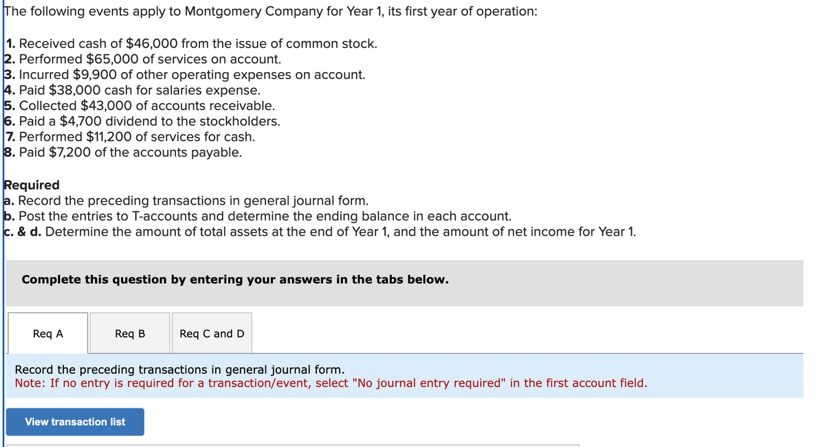The following events apply to Montgomery Company for Year 1, its first year of operation:
1. Received cash of $46,000 from the issue of common stock.
2. Performed $65,000 of services on account.
3. Incurred $9,900 of other operating expenses on account.
4. Paid $38,000 cash for salaries expense.
5. Collected $43,000 of accounts receivable.
6. Paid a $4,700 dividend to the stockholders.
7. Performed $11,200 of services for cash.
8. Paid $7,200 of the accounts payable.
Required
a. Record the preceding transactions in general journal form.
b. Post the entries to T-accounts and determine the ending balance in each account.
c. & d. Determine the amount of total assets at the end of Year 1, and the amount of net income for Year 1.
Complete this question by entering your answers in the tabs below.
Req A
Req B
Req C and D
Record the preceding transactions in general journal form.
Note: If no entry is required for a transaction/event, select "No journal entry required" in the first account field.
View transaction list