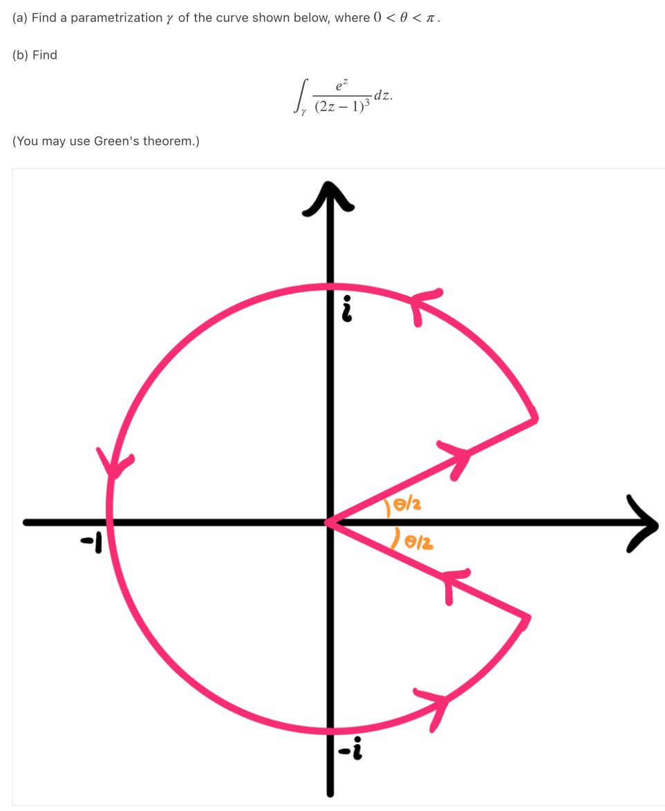 (a) Find a parametrization y of the curve shown below, where 0 < 0 < n.
(b) Find
-dz.
(2z – 1)3
(You may use Green's theorem.)
-i
