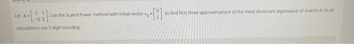 Use the Scaled Power method with initial vector v.
to find first three approximations of the most dominant eigenvalue of matrix A. In all
Let A
-35
calculations use S-digit rounding.
