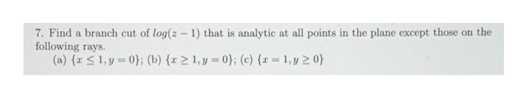 7. Find a branch cut of log(z -1) that is analytic at all points in the plane except those on the
following rays.
(a) {r < 1, y = 0}; (b) {r > 1, y = 0}; (c) {r = 1, y 2 0}
