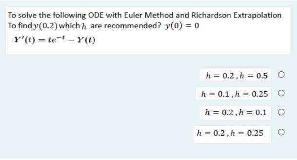 To solve the following ODE with Euler Method and Richardson Extrapolation
To find y(0.2)which h are recommended? y(0) = 0
Y'(t) – tet - Y(t)
h = 0.2,h = 0.5 O
h = 0.1,h = 0.25 O
h = 0.2, h = 0.1 O
h = 0.2 , h = 0.25
