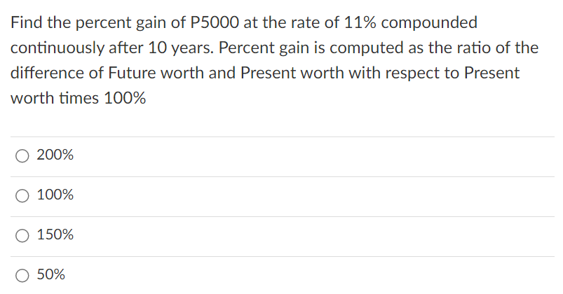 Find the percent gain of P5000 at the rate of 11% compounded
continuously after 10 years. Percent gain is computed as the ratio of the
difference of Future worth and Present worth with respect to Present
worth times 100%
200%
100%
150%
50%