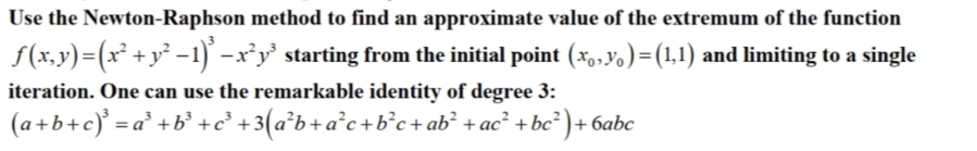 Use the Newton-Raphson method to find an approximate value of the extremum of the function
f(x,y)=(x² +y² -1) –x³y' starting from the initial point (*o,Vo)=(1,1) and limiting to a single
iteration. One can use the remarkable identity of degree 3:
(a+b+c)° = a° +b° +c° +3(a*b+a°c+b°c+ab² +ac² +bc² ) + 6abc
