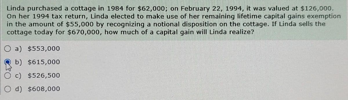 Linda purchased a cottage in 1984 for $62,000; on February 22, 1994, it was valued at $126,000.
On her 1994 tax return, Linda elected to make use of her remaining lifetime capital gains exemption
in the amount of $55,000 by recognizing a notional disposition on the cottage. If Linda sells the
cottage today for $670,000, how much of a capital gain will Linda realize?
O a) $553,000
b) $615,000
c) $526,500
d) $608,000
