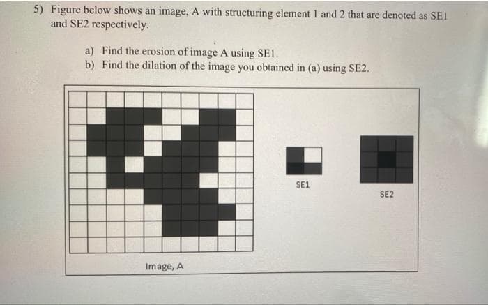 5) Figure below shows an image, A with structuring element 1 and 2 that are denoted as SE1
and SE2 respectively.
a) Find the erosion of image A using SE1.
b) Find the dilation of the image you obtained in (a) using SE2.
SE1
SE2
Image, A
