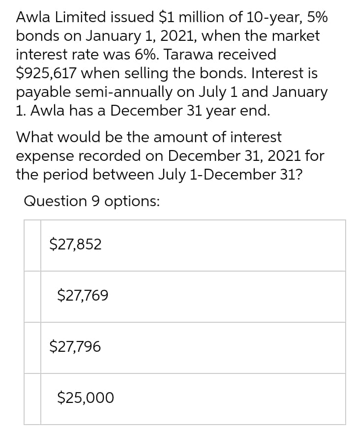 Awla Limited issued $1 million of 10-year, 5%
bonds on January 1, 2021, when the market
interest rate was 6%. Tarawa received
$925,617 when selling the bonds. Interest is
payable semi-annually on July 1 and January
1. Awla has a December 31 year end.
What would be the amount of interest
expense recorded on December 31, 2021 for
the period between July 1-December 31?
Question 9 options:
$27,852
$27,769
$27,796
$25,000
