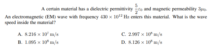 A certain material has a dielectric permittivity eo and magnetic permeability 3,40.
An electromagnetic (EM) wave with frequency 430 x 101² Hz enters this material. What is the wave
speed inside the material?
C. 2.997 × 10° m/s
D. 8.126 x 108 m/s
A. 8.216 x 107 m/s
B. 1.095 x 10$ m/s
