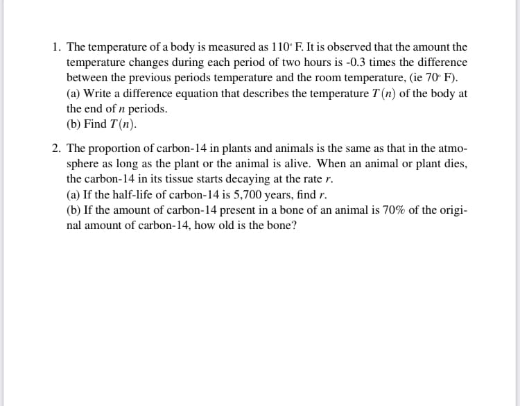 1. The temperature of a body is measured as 110° F. It is observed that the amount the
temperature changes during each period of two hours is -0.3 times the difference
between the previous periods temperature and the room temperature, (ie 70 F).
(a) Write a difference equation that describes the temperature T (n) of the body at
the end of n periods.
(b) Find T(n).
2. The proportion of carbon-14 in plants and animals is the same as that in the atmo-
sphere as long as the plant or the animal is alive. When an animal or plant dies,
the carbon-14 in its tissue starts decaying at the rate r.
(a) If the half-life of carbon-14 is 5,700 years, find r.
(b) If the amount of carbon-14 present in a bone of an animal is 70% of the origi-
nal amount of carbon-14, how old is the bone?
