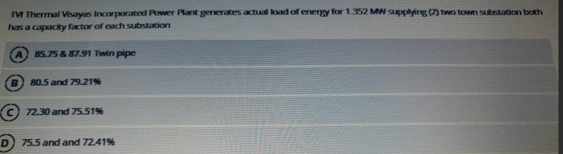 TM Thermal Visayas Incorporated Power Plant generates actual load of energy for 1.352 MW supplying (2) two town substation both
has a capacity factor of each substation
85.75 & 87.91 Twin pipe
B
80.5 and 79.21%
C) 72.30 and 75.51%
D) 75.5 and and 72.41%
