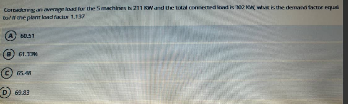 Considering an average load for the 5 machines is 211 KW and the total connected load is 302 KW, what is the dermand factor equal
to? If the plant load factor 1.137
60.51
61.33%
65.48
69.83
