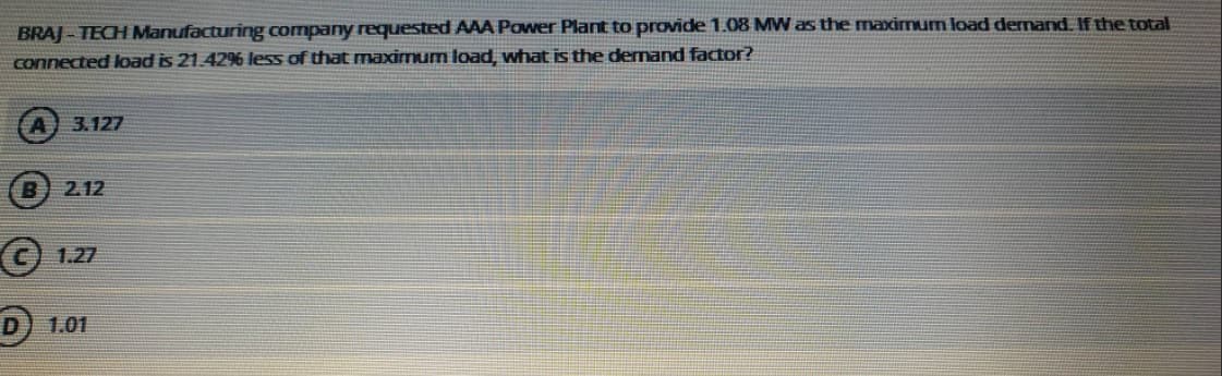 BRAJ - TECH Manufacturing company requested AAA Power Plant to provide 1.08 MW as the maximum load dernand, If the total:
connected load is 21.42% less of that maximum load, what is the demand factor?
3.127
2.12
© 1.27
1.01
