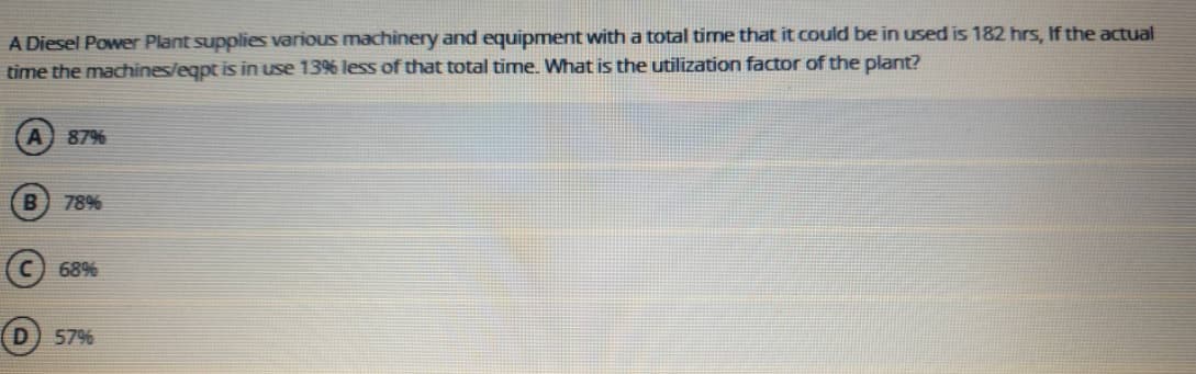 A Diesel Power Plant supplies various machinery and equipment with a total time that it could be in used is 182 hrs, If the actual
time the machines/eqpt is in use 13% less of that total time. What is the utilization factor of the plant?
87%
78%
(c) 68%
57%
