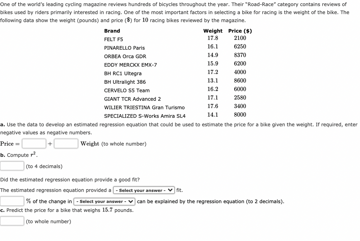 One of the world's leading cycling magazine reviews hundreds of bicycles throughout the year. Their "Road-Race" category contains reviews of
bikes used by riders primarily interested in racing. One of the most important factors in selecting a bike for racing is the weight of the bike. The
following data show the weight (pounds) and price ($) for 10 racing bikes reviewed by the magazine.
Weight Price ($)
17.8
Brand
FELT F5
2100
PINARELLO Paris
16.1
6250
ORBEA Orca GDR
14.9
8370
EDDY MERCKX EMX-7
15.9
6200
BH RC1 Ultegra
17.2
4000
BH Ultralight 386
13.1
8600
CERVELO S5 Team
16.2
6000
GIANT TCR Advanced 2
17.1
2580
WILIER TRIESTINA Gran Turismo
17.6
3400
SPECIALIZ
S-Works Amira
14.1
8000
a. Use the data to develop an estimated regression equation that could be used to estimate the price for a bike given the weight. If required, enter
negative values as negative numbers.
Price
Weight (to whole number)
b. Compute r².
(to 4 decimals)
Did the estimated regression equation provide a good fit?
The estimated regression equation provided a
Select your answer - V fit.
% of the change in
Select your answer - V can be explained by the regression equation (to 2 decimals).
c. Predict the price for a bike that weighs 15.7 pounds.
(to whole number)
